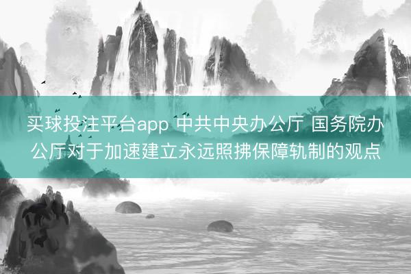 买球投注平台app 中共中央办公厅 国务院办公厅对于加速建立永远照拂保障轨制的观点