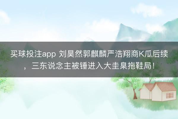 买球投注app 刘昊然郭麒麟严浩翔商K瓜后续，三东说念主被锤进入大圭臬拖鞋局！