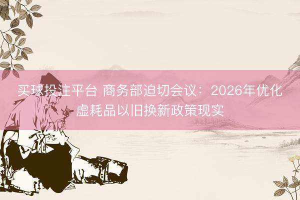 买球投注平台 商务部迫切会议：2026年优化虚耗品以旧换新政策现实