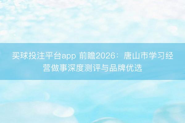 买球投注平台app 前瞻2026：唐山市学习经营做事深度测评与品牌优选