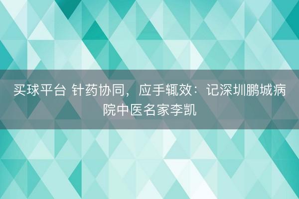 买球平台 针药协同，应手辄效：记深圳鹏城病院中医名家李凯