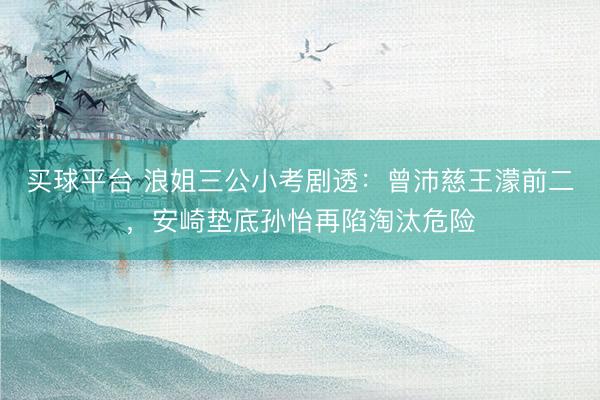买球平台 浪姐三公小考剧透：曾沛慈王濛前二，安崎垫底孙怡再陷淘汰危险