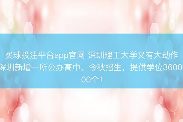 买球投注平台app官网 深圳理工大学又有大动作！深圳新增一所公办高中，今秋招生，提供学位3600个！