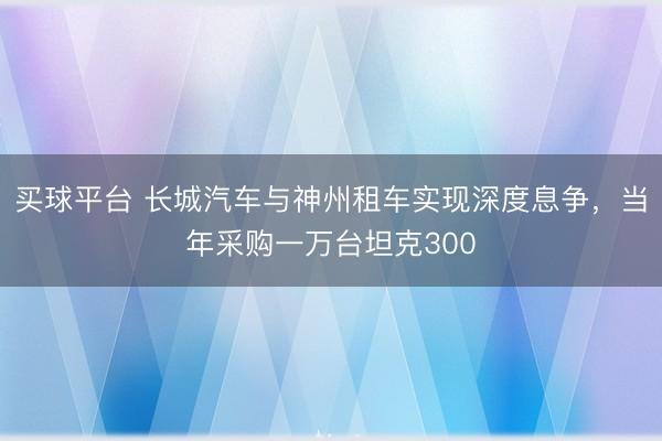 买球平台 长城汽车与神州租车实现深度息争，当年采购一万台坦克300